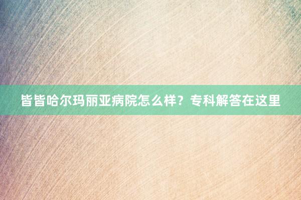 皆皆哈尔玛丽亚病院怎么样？专科解答在这里